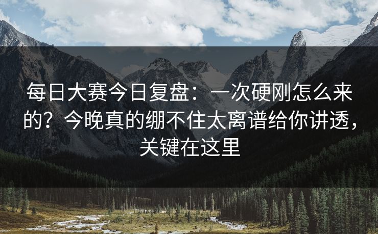 每日大赛今日复盘：一次硬刚怎么来的？今晚真的绷不住太离谱给你讲透，关键在这里