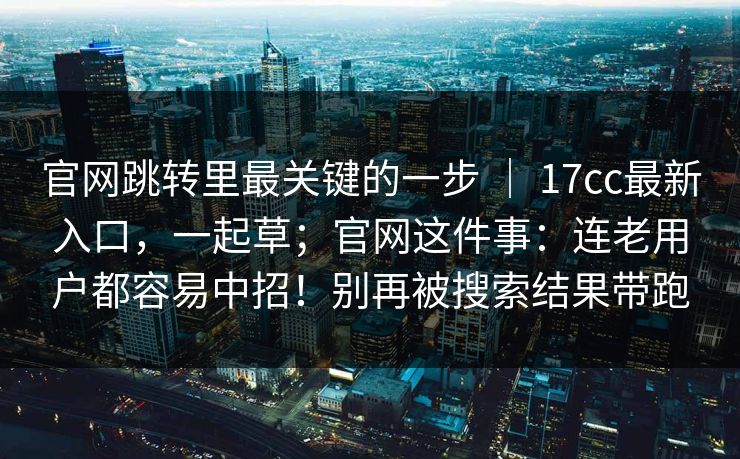 官网跳转里最关键的一步 ｜ 17cc最新入口，一起草；官网这件事：连老用户都容易中招！别再被搜索结果带跑