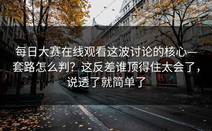 每日大赛在线观看这波讨论的核心—套路怎么判？这反差谁顶得住太会了，说透了就简单了