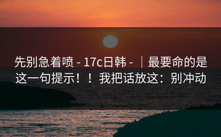 先别急着喷 - 17c日韩 - ｜最要命的是这一句提示！！我把话放这：别冲动