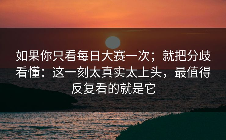 如果你只看每日大赛一次；就把分歧看懂：这一刻太真实太上头，最值得反复看的就是它