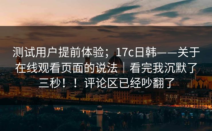测试用户提前体验；17c日韩——关于在线观看页面的说法｜看完我沉默了三秒！！评论区已经吵翻了