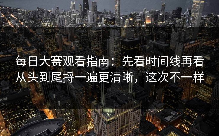 每日大赛观看指南：先看时间线再看从头到尾捋一遍更清晰，这次不一样