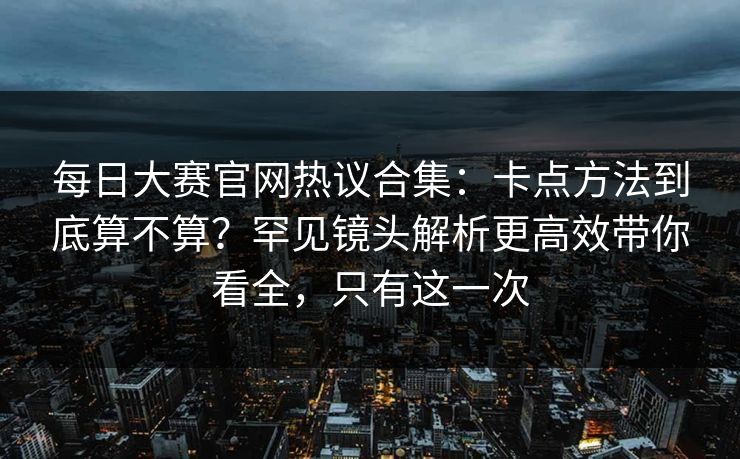 每日大赛官网热议合集：卡点方法到底算不算？罕见镜头解析更高效带你看全，只有这一次