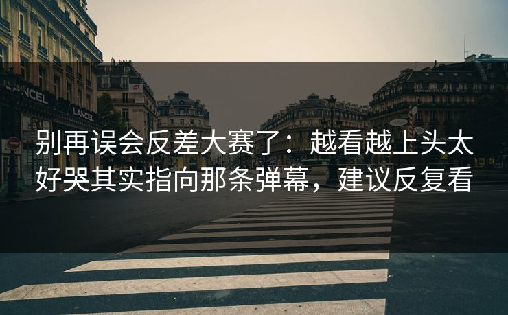 别再误会反差大赛了：越看越上头太好哭其实指向那条弹幕，建议反复看