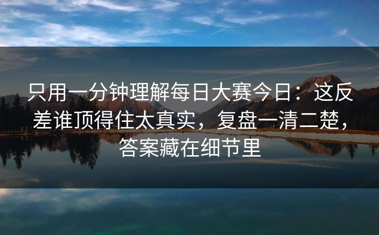 只用一分钟理解每日大赛今日：这反差谁顶得住太真实，复盘一清二楚，答案藏在细节里