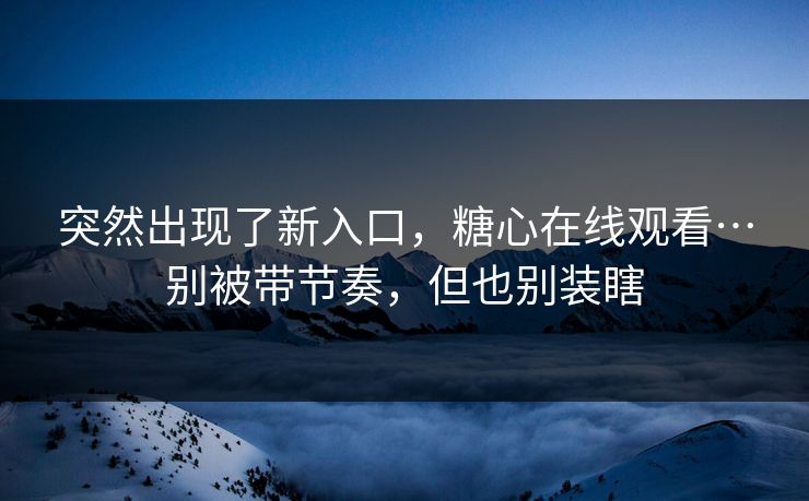 突然出现了新入口，糖心在线观看…别被带节奏，但也别装瞎