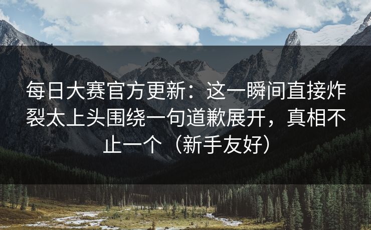 每日大赛官方更新：这一瞬间直接炸裂太上头围绕一句道歉展开，真相不止一个（新手友好）