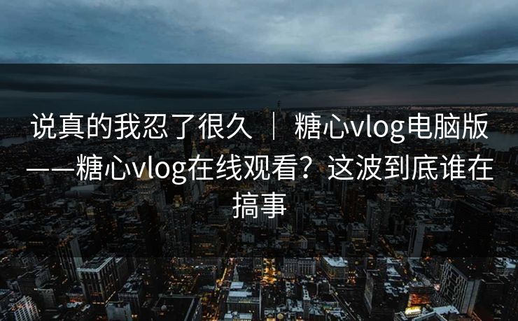 说真的我忍了很久 ｜ 糖心vlog电脑版——糖心vlog在线观看？这波到底谁在搞事