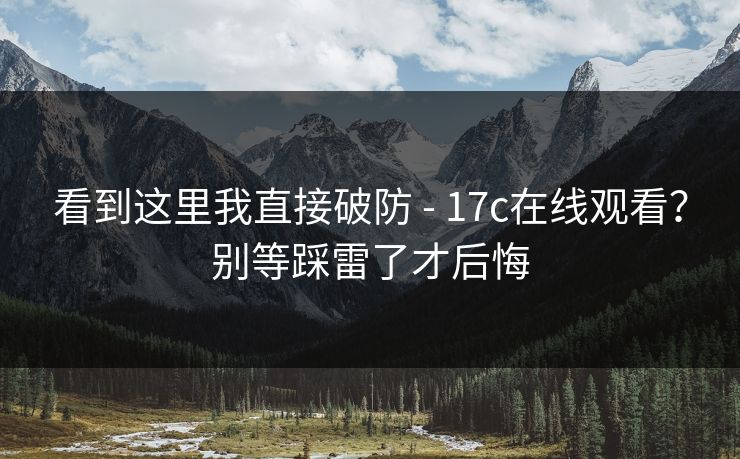 看到这里我直接破防 - 17c在线观看？别等踩雷了才后悔