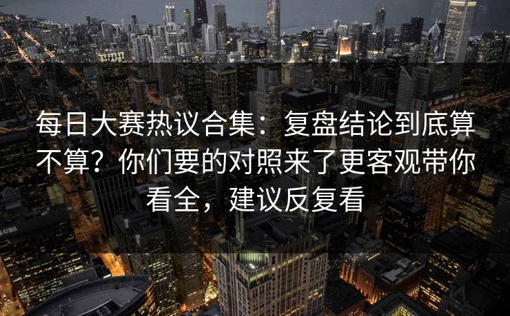 每日大赛热议合集：复盘结论到底算不算？你们要的对照来了更客观带你看全，建议反复看