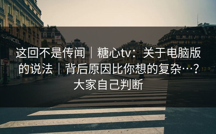 这回不是传闻｜糖心tv：关于电脑版的说法｜背后原因比你想的复杂…？大家自己判断
