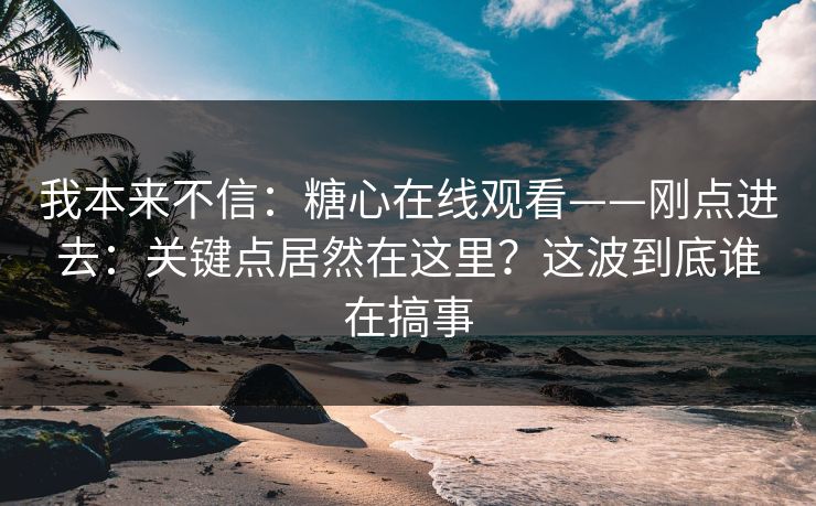 我本来不信：糖心在线观看——刚点进去：关键点居然在这里？这波到底谁在搞事