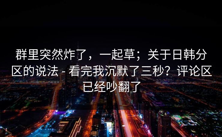 群里突然炸了，一起草；关于日韩分区的说法 - 看完我沉默了三秒？评论区已经吵翻了
