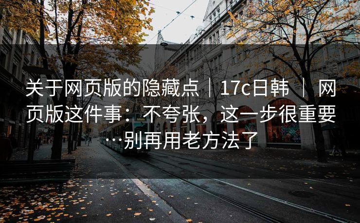 关于网页版的隐藏点｜17c日韩 ｜ 网页版这件事：不夸张，这一步很重要…别再用老方法了