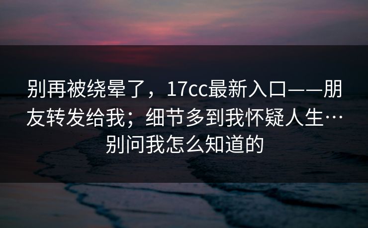 别再被绕晕了，17cc最新入口——朋友转发给我；细节多到我怀疑人生…别问我怎么知道的