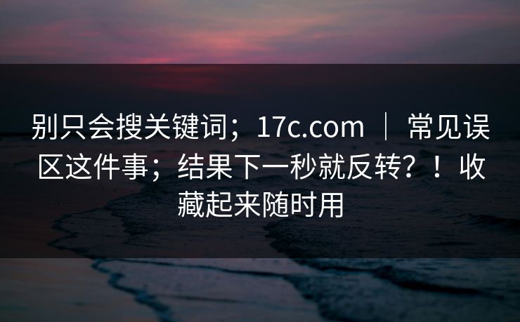 别只会搜关键词；17c.com ｜ 常见误区这件事；结果下一秒就反转？！收藏起来随时用