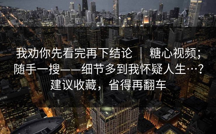 我劝你先看完再下结论 | 糖心视频;随手一搜——细节多到我怀疑人生…?建议收藏,省得再翻车 我劝你先看完再下结论 | 糖心视频;随手一搜——细节多到我怀疑人生…?建议收藏,省得再翻车