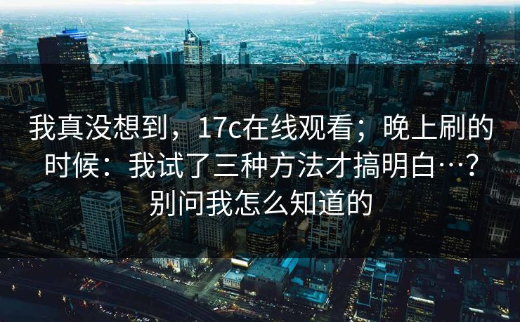 我真没想到，17c在线观看；晚上刷的时候：我试了三种方法才搞明白…？别问我怎么知道的