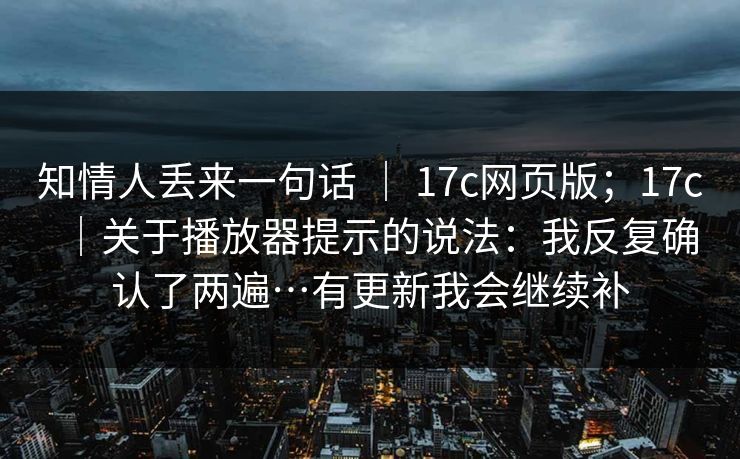 知情人丢来一句话 | 17c网页版;17c|关于播放器提示的说法:我反复确认了两遍…有更新我会继续补 知情人丢来一句话 | 17c网页版;17c|关于播放器提示的说法:我反复确认了两遍…有更新我会继续补