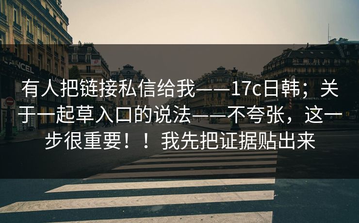 有人把链接私信给我——17c日韩;关于一起草入口的说法——不夸张,这一步很重要!!我先把证据贴出来 有人把链接私信给我——17c日韩;关于一起草入口的说法——不夸张,这一步很重要!!我先把证据贴出来