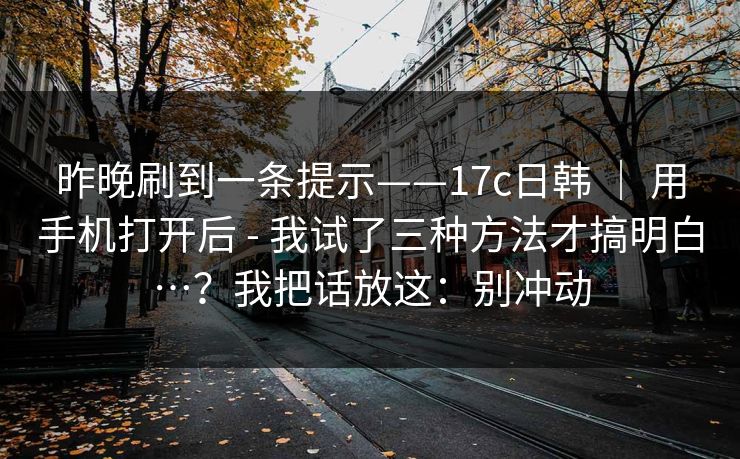 昨晚刷到一条提示——17c日韩 ｜ 用手机打开后 - 我试了三种方法才搞明白…？我把话放这：别冲动