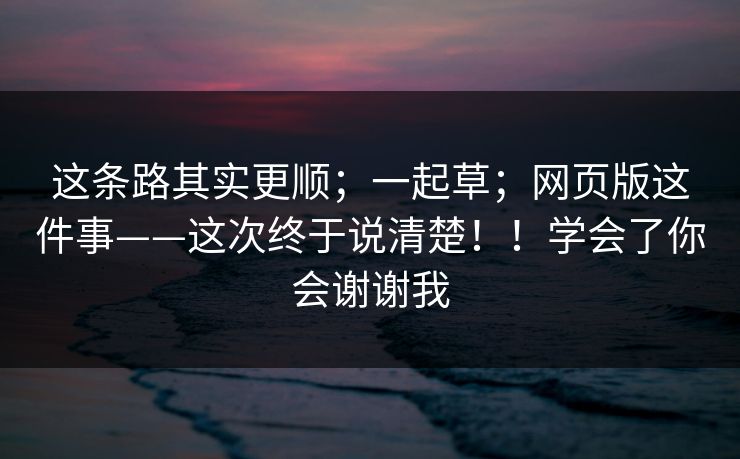 这条路其实更顺；一起草；网页版这件事——这次终于说清楚！！学会了你会谢谢我