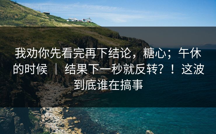 我劝你先看完再下结论，糖心；午休的时候 ｜ 结果下一秒就反转？！这波到底谁在搞事
